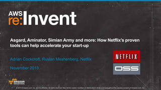 Asgard, Aminator, Simian Army and more: How Netflix’s proven
tools can help accelerate your start-up
Adrian Cockcroft, Ruslan Meshenberg, Netflix
November 2013

© 2013 Amazon.com, Inc. and its affiliates. All rights reserved. May not be copied, modified, or distributed in whole or in part without the express consent of Amazon.com, Inc.

 
