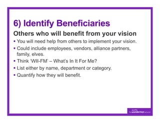 6) Identify Beneficiaries
Others who will benefit from your vision
§  You will need help from others to implement your vision.
§  Could include employees, vendors, alliance partners,
    family, elves.
§  Think ‘WII-FM’ – What’s In It For Me?
§  List either by name, department or category.
§  Quantify how they will benefit.
 