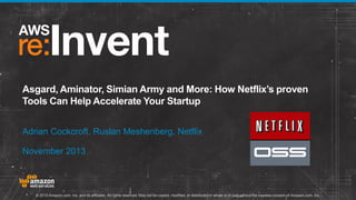 Asgard, Aminator, Simian Army and More: How Netflix’s proven
Tools Can Help Accelerate Your Startup
Adrian Cockcroft, Ruslan Meshenberg, Netflix
November 2013

© 2013 Amazon.com, Inc. and its affiliates. All rights reserved. May not be copied, modified, or distributed in whole or in part without the express consent of Amazon.com, Inc.

 