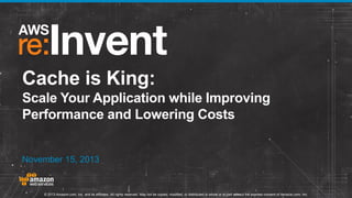 Cache is King:
Scale Your Application while Improving
Performance and Lowering Costs

November 15, 2013

© 2013 Amazon.com, Inc. and its affiliates. All rights reserved. May not be copied, modified, or distributed in whole or in part without the express consent of Amazon.com, Inc.

 