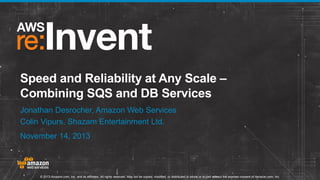 Speed and Reliability at Any Scale –
Combining SQS and DB Services
Jonathan Desrocher, Amazon Web Services
Colin Vipurs, Shazam Entertainment Ltd.
November 14, 2013

© 2013 Amazon.com, Inc. and its affiliates. All rights reserved. May not be copied, modified, or distributed in whole or in part without the express consent of Amazon.com, Inc.

 