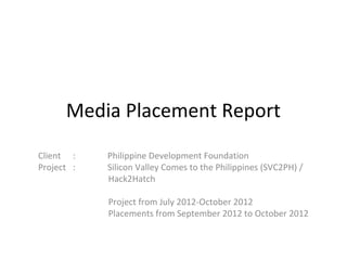 Media Placement Report
Client :    Philippine Development Foundation
Project :   Silicon Valley Comes to the Philippines (SVC2PH) /
            Hack2Hatch

            Project from July 2012-October 2012
            Placements from September 2012 to October 2012
 
