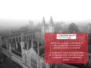 SVC2UK is a not-for profit series of
  industry supported events led by
   volunteers and run by students.

 Is designed to improve the ecosystem
for entrepreneurship in the UK, Europe
   and beyond and drive sustainable
                 growth.
 