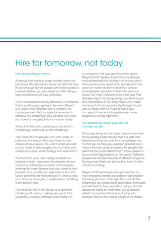 7
Hire for tomorrow, not today
Hire ahead of your needs
A startup that wants to scale has the worry not
just about the who of recruiting, but also the how.
It’s not enough to hire people who have scaled a
business before; you also need to make hiring a
core competency of your company.
This is crucial because, by definition, a company
that is scaling up is going to be very different
in a year’s time from the way it is today.The
consequence is that in order to be ready to
address the challenges you will face next year,
you have to hire people for tomorrow, today.
Sheila Lirio Marcelo, speaking to students in
Cambridge, summed up the challenge:
“You need to hire people who can scale. In
practice, this means that you have to hire
ahead of your needs.You can’t scale yourself,
so you need to hire people you trust who can
adopt your vision and strategy and execute it.”
The fact that your hires today are likely to –
indeed, should – become the leaders of your
company, with large numbers of employees
working for them, means that you need to hire
people not just with past experience but with
future potential.As Marcello put it,“Always view
your hires as a long-term relationship, not filling
a temporary gap”.
This need to ‘live in the future’ is a constant
challenge. It means making decisions that
would be unusual, perhaps even foolish, in
a company that was growing more slowly.
Megan Smith spoke about the way Google
had addressed this, noting that at one point
the business was growing so quickly that she
went on maternity leave and the number
of employees doubled in the time she was
away.The main concern even then was that
Google might not be growing quickly enough;
she remembers in the early days Larry Page
worrying that the opportunity Google faced
was so large that, to meet its full scope
in a year’s time, would require even more
aggressive hiring right then.
The skillsets for which you hire will
change rapidly
Of course, hiring for the future means more than
hiring quickly. It also means that the skills and
experience that you look for in employees has
to change.As Mary Lou Jephson pointed out, it
means that you may be looking for people with
skills that are quite different from those present in
your current organisation. In her words,“Different
people are the best people at different stages of
the business.That’s not an insult to them; it’s the
nature of scaling”.
Megan Smith provided some perspective on
how changing needs and skillsets had shaped
the hiring process at Google. She said,“At the
beginning, you need smart generalists. Eventually
you will need to hire specialists, but you should
always be hiring for more than just a specific
skillset”. In practice, this means taking into
account how a new recruit will go on to shape
 