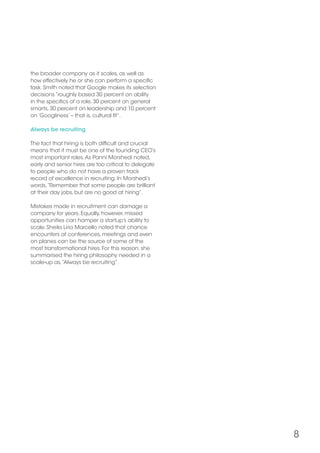 8
the broader company as it scales, as well as
how effectively he or she can perform a specific
task. Smith noted that Google makes its selection
decisions “roughly based 30 percent on ability
in the specifics of a role, 30 percent on general
smarts, 30 percent on leadership and 10 percent
on ‘Googliness’ – that is, cultural fit”.
Always be recruiting
The fact that hiring is both difficult and crucial
means that it must be one of the founding CEO’s
most important roles.As Panni Morshedi noted,
early and senior hires are too critical to delegate
to people who do not have a proven track
record of excellence in recruiting. In Morshedi’s
words,“Remember that some people are brilliant
at their day jobs, but are no good at hiring”.
Mistakes made in recruitment can damage a
company for years. Equally, however, missed
opportunities can hamper a startup’s ability to
scale. Sheila Lirio Marcello noted that chance
encounters at conferences, meetings and even
on planes can be the source of some of the
most transformational hires. For this reason, she
summarised the hiring philosophy needed in a
scale-up as,“Always be recruiting”.
 