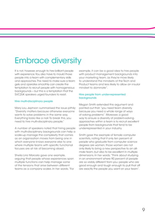 9
Embrace diversity
It is not, however, enough to hire brilliant people
with experience.You also have to mould those
people into a team with complementary skills
and approaches.The need to make sure a team
gels and operates smoothly can create the
temptation to recruit people with homogeneous
backgrounds – but this is a temptation that the
SVC2UK speakers urged founders to resist.
Hire multi-disciplinary people
Mary Lou Jephson summarised the issue pithily:
“Diversity matters because otherwise everyone
wants to solve problems in the same way.
Everything looks like a nail.To break this, you
need to hire multi-disciplinary people.”
A number of speakers noted that hiring people
with multi-disciplinary backgrounds can help a
scale-up manage the complexity that comes
as an organisation moves from being one in
which everyone knows everyone else to one
where multiple teams with specific functional
focuses are at risk of becoming siloed.
Sheila Lirio Marcelo gave one example,
arguing that people whose experiences span
multiple functions can help manage some
of the tensions that arise between different
teams as a company scales. In her words,“For
example, it can be a good idea to hire people
with product management backgrounds into
your marketing team, as they’re more likely
to understand the mindsets of the Tech and
Product teams and less likely to allow an insular
mindset to dominate”.
Hire people from under-represented
backgrounds
Megan Smith extended this argument and
pointed out that,“you need team diversity,
because you need a whole range of ways
of solving problems”. Moreover, a good
way to ensure a diversity of problem-solving
approaches within a team is to recruit excellent
people from backgrounds that tend to be
underrepresented in your industry.
Smith gave the example of female computer
scientists, noting that if only ten percent of
people who graduate from computer science
degrees are women, those women are not
only likely to bring a new perspective to an all-
male team, but also to be excellent in multiple
dimensions. In her words,“Think about studying
in an environment where 90 percent of people
are so visibly different from you: people who are
good enough and tough enough to pull that off
are exactly the people you want on your team”.
 