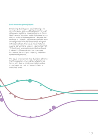 10
Build multi-disciplinary teams
Embracing diversity goes beyond hiring – it is
something you also need to place at the heart
of how you build and organise teams. In Adam
Nash’s words,“You want multi-disciplinary teams,
not just multi-disciplinary people”. He gave the
example of LinkedIn’s decision to combine front-
end engineers and user experience designers
in the same team.This was a move that went
against conventional wisdom. Nash noted that,
“At the time, it was controversial, but we found
it meant that the engineers became more
focused on the end goal – making sure users
loved the experience”.
This is just one example that illustrates a theme
that the speakers returned to multiple times:
teams with diverse backgrounds but a clear
shared goal are best equipped to help a
company scale.
 