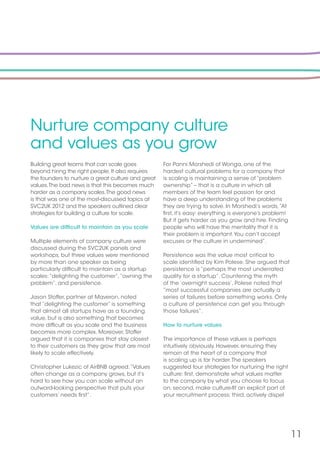 11
Nurture company culture
and values as you grow
Building great teams that can scale goes
beyond hiring the right people. It also requires
the founders to nurture a great culture and great
values.The bad news is that this becomes much
harder as a company scales.The good news
is that was one of the most-discussed topics at
SVC2UK 2012 and the speakers outlined clear
strategies for building a culture for scale.
Values are difficult to maintain as you scale
Multiple elements of company culture were
discussed during the SVC2UK panels and
workshops, but three values were mentioned
by more than one speaker as being
particularly difficult to maintain as a startup
scales:“delighting the customer”,“owning the
problem”, and persistence.
Jason Stoffer, partner at Maveron, noted
that “delighting the customer” is something
that almost all startups have as a founding
value, but is also something that becomes
more difficult as you scale and the business
becomes more complex. Moreover, Stoffer
argued that it is companies that stay closest
to their customers as they grow that are most
likely to scale effectively.
Christopher Lukezic of AirBNB agreed.“Values
often change as a company grows, but it’s
hard to see how you can scale without an
outward-looking perspective that puts your
customers’ needs first”.
For Panni Morshedi of Wonga, one of the
hardest cultural problems for a company that
is scaling is maintaining a sense of “problem
ownership” – that is a culture in which all
members of the team feel passion for and
have a deep understanding of the problems
they are trying to solve. In Morshedi’s words,“At
first, it’s easy: everything is everyone’s problem!
But it gets harder as you grow and hire. Finding
people who will have the mentality that it is
their problem is important.You can’t accept
excuses or the culture in undermined”.
Persistence was the value most critical to
scale identified by Kim Polese. She argued that
persistence is “perhaps the most underrated
quality for a startup”. Countering the myth
of the ‘overnight success’, Polese noted that
“most successful companies are actually a
series of failures before something works. Only
a culture of persistence can get you through
those failures”.
How to nurture values
The importance of these values is perhaps
intuitively obviously. However, ensuring they
remain at the heart of a company that
is scaling up is far harder.The speakers
suggested four strategies for nurturing the right
culture: first, demonstrate what values matter
to the company by what you choose to focus
on; second, make culture-fit an explicit part of
your recruitment process; third, actively dispel
 