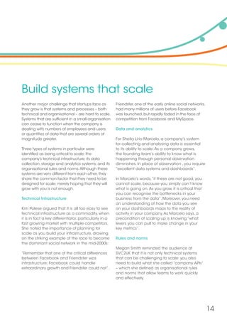 14
Build systems that scale
Another major challenge that startups face as
they grow is that systems and processes – both
technical and organisational – are hard to scale.
Systems that are sufficient in a small organisation
can cease to function when the company is
dealing with numbers of employees and users
or quantities of data that are several orders of
magnitude greater.
Three types of systems in particular were
identified as being critical to scale: the
company’s technical infrastructure; its data
collection, storage and analytics systems; and its
organisational rules and norms.Although these
systems are very different from each other, they
share the common factor that they need to be
designed for scale; merely hoping that they will
grow with you is not enough.
Technical Infrastructure
Kim Polese argued that it is all too easy to see
technical infrastructure as a commodity, when
it is in fact a key differentiator, particularly in a
fast growing market with multiple competitors.
She noted the importance of planning for
scale as you build your infrastructure, drawing
on the striking example of the race to become
the dominant social network in the mid-2000s:
“Remember that one of the critical differences
between Facebook and Friendster was
infrastructure; Facebook could handle
extraordinary growth and Friendster could not” .
Friendster, one of the early online social networks,
had many millions of users before Facebook
was launched, but rapidly faded in the face of
competition from Facebook and MySpace.
Data and analytics
For Sheila Lirio Marcelo, a company’s system
for collecting and analysing data is essential
to its ability to scale.As a company grows,
the founding team’s ability to know what is
happening through personal observation
diminishes. In place of observation , you require
“excellent data systems and dashboards”.
In Marcelo’s words,“if these are not good, you
cannot scale, because you simply can’t know
what is going on.As you grow, it is critical that
you can recognise the bottlenecks in your
business from the data”. Moreover, you need
an understanding of how the data you see
on your dashboards maps to the reality of
activity in your company.As Marcelo says, a
precondition of scaling up is knowing “what
levers you can pull to make change in your
key metrics”.
Rules and norms
Megan Smith reminded the audience at
SVC2UK that it is not only technical systems
that can be challenging to scale: you also
need to build what she called “company APIs”
– which she defined as organisational rules
and norms that allow teams to work quickly
and effectively.
 