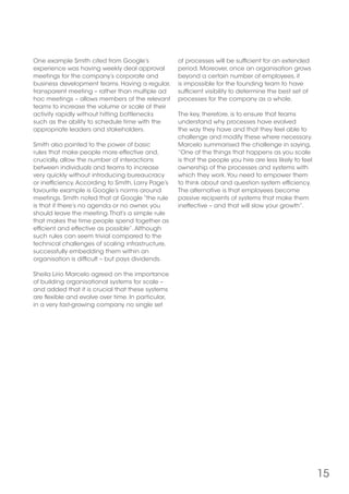 15
One example Smith cited from Google’s
experience was having weekly deal approval
meetings for the company’s corporate and
business development teams. Having a regular,
transparent meeting – rather than multiple ad
hoc meetings – allows members of the relevant
teams to increase the volume or scale of their
activity rapidly without hitting bottlenecks
such as the ability to schedule time with the
appropriate leaders and stakeholders.
Smith also pointed to the power of basic
rules that make people more effective and,
crucially, allow the number of interactions
between individuals and teams to increase
very quickly without introducing bureaucracy
or inefficiency.According to Smith, Larry Page’s
favourite example is Google’s norms around
meetings. Smith noted that at Google “the rule
is that if there’s no agenda or no owner, you
should leave the meeting.That’s a simple rule
that makes the time people spend together as
efficient and effective as possible”.Although
such rules can seem trivial compared to the
technical challenges of scaling infrastructure,
successfully embedding them within an
organisation is difficult – but pays dividends.
Sheila Lirio Marcelo agreed on the importance
of building organisational systems for scale –
and added that it is crucial that these systems
are flexible and evolve over time. In particular,
in a very fast-growing company no single set
of processes will be sufficient for an extended
period. Moreover, once an organisation grows
beyond a certain number of employees, it
is impossible for the founding team to have
sufficient visibility to determine the best set of
processes for the company as a whole.
The key, therefore, is to ensure that teams
understand why processes have evolved
the way they have and that they feel able to
challenge and modify these where necessary.
Marcelo summarised the challenge in saying,
“One of the things that happens as you scale
is that the people you hire are less likely to feel
ownership of the processes and systems with
which they work.You need to empower them
to think about and question system efficiency.
The alternative is that employees become
passive recipients of systems that make them
ineffective – and that will slow your growth”.
 