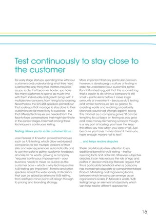 16
Test continuously to stay close to
the customer
For early stage startups, spending time with your
customers and understanding what they need
is almost the only thing that matters. However,
as you scale, that becomes harder: you have
too many customers to spend as much time
with them individually and growth brings with it
multiple new concerns, from hiring to fundraising.
Nevertheless, the SVC2UK speakers pointed out
that scale-ups that manage to stay close to their
customers are far more likely to succeed – but
that different techniques are needed from the
face-to-face conversations that might dominate
in the earliest stages. Foremost among these
techniques is continuous testing.
Testing allows you to scale customer focus…
Jose Ferreira of Knewton praised techniques
such as A/B testing, which allow web-based
companies to test multiple versions of their
sites and user experiences automatically and
to use the data to gather customer feedback
at scale. In his words, growing a company
“requires continuous improvement – your
business needs to move as quickly as the
customer base – which is why techniques like
A/B testing are important”. Ferreira and other
speakers noted the wide variety of decisions
that can be aided by extensive A/B testing,
from relatively minor points of design through
to pricing and branding strategy.
More important that any particular decision,
however, is developing a culture of testing in
order to understand your customers better.
Panni Morshedi argued that this is something
that is easier to do when a company is still
small – particularly before it raises large
amounts of investment – because A/B testing
and similar techniques are so geared to
avoiding waste and resolving uncertainty.
Morshedi cautioned strongly against losing
this mindset as a company grows:“It can be
tempting to cut back on testing as you grow
and raise money. Remaining scrappy, though,
is a key part of scaling: you have the keep
the ethos you had when you were small. Just
because you have money doesn’t mean you
have enough money not to test!”
… and helps resolve disputes
Sheila Lirio Marcelo drew attention to an
additional benefit for A/B testing – that by
injecting facts and data into otherwise subjective
debates, it can help reduce the role of ego and
politics in decision-making. Marcelo argued that
this is particularly beneficial when a company
has increasingly disparate or compartmentalised
Product, Marketing and Engineering teams,
between which tensions can emerge as an
organisations scales. In Marcelo’s words,“A/B
testing brings an element of objectivity, which
can help resolve different approaches”.
 