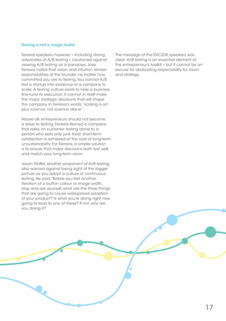 17
Testing is not a magic bullet
Several speakers, however – including strong
advocates of A/B testing – cautioned against
viewing A/B testing as a panacea. Jose
Ferreira noted that vision and intuition remain
responsibilities of the founder, no matter how
committed you are to testing.You cannot A/B
test a startup into existence or a company to
scale.A testing culture exists to help a business
fine-tune its execution. It cannot in itself make
the major strategic decisions that will shape
the company. In Ferreira’s words,“scaling is art
plus science, not science alone”.
Above all, entrepreneurs should not become
a slave to testing. Ferreira likened a company
that relies on customer testing alone to a
person who eats only junk food: short-term
satisfaction is achieved at the cost of long-term
unsustainability. For Ferreira, a simple solution
is to ensure that major decisions both test well
and match your long-term vision.
Jason Stoffer, another proponent of A/B testing,
also warned against losing sight of the bigger
picture as you adopt a culture of continuous
testing. He said,“Before you test another
iteration of a button colour or image width,
stop and ask yourself, what are the three things
that are going to cause widespread adoption
of your product? Is what you’re doing right now
going to lead to one of these? If not, why are
you doing it?”.
The message of the SVC2UK speakers was
clear: A/B testing is an essential element of
the entrepreneur’s toolkit – but it cannot be an
excuse for abdicating responsibility for vision
and strategy.
 