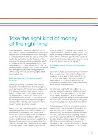 18
Take the right kind of money
at the right time
Raising capital from external investors is a topic
that pre-occupies many entrepreneurs who aspire
to scale their businesses and success in doing so
is widely celebrated within the startup community
and in the technology media.However,while
investment is often a critical ingredient for growth,
a number of SVC2UK speakers warned founders
to avoid seeing funding as the solution to all the
challenges of scaling up – and indeed cautioned
that raising money from the wrong people or
at the wrong time can be damaging for a fast-
growing business.
External investment can be the catalyst
for scale
Taking on external investment can enable
scale at a much faster rate than the organic
cash generation of the business would permit.
This does not always mean raising money
from formal venture capital funds – indeed,
as Sherry Coutu pointed out, most high-
growth businesses do not – but it is likely that
technology startups with aspirations to grow
rapidly will need to take on investment from
angel investors or similar sources.
Adam Nash discussed the wariness that some
entrepreneurs feel about raising money and
the dilution of ownership and control that
results. He warned that founders “need to be
aware that there is a real trade-off between
control and financial outcomes”.According to
Nash, entrepreneurs must recognise that they
“will usually need financing to grow and need
a liquidity event [such as being acquired or
a public offering] to realise their success, but
both these mean giving up some control”. For
Nash, founding teams need to recognise the
trade-off, but embrace growth; in his words,“if
you’re serious about scale, some loss of control
is almost always part of the bargain”.
But beware raising too much (or too little!)
money…
However, multiple speakers expressed concern
that entrepreneurs may become fixated on
fundraising as a goal in itself, rather than as
an activity that supports the real growth of
the business. In particular, several people
concluded that startups should avoid raising
more money than they need.
Jose Ferreira said that it worried him to see
startups celebrate raising a lot of investment.
In his words,“one way of looking at it is that
it just means you weren’t able to grow the
business organically!” Megan Smith reinforced
this viewpoint. She said,“Beware of taking too
much money too soon. Scarcity builds clarity”.
The challenge is that the optimal amount of
investment is difficult to define. Smith warned
that remaining lean “doesn’t mean starve
the company: you need enough resources to
succeed, which means anticipating needs
as well as responding to them”.Adam Nash’s
proposed solution to navigating this trade-
off is to ensure the startup’s leadership is
focused on the purpose of fundraising, rather
than the amount. In his words,“It’s important
 