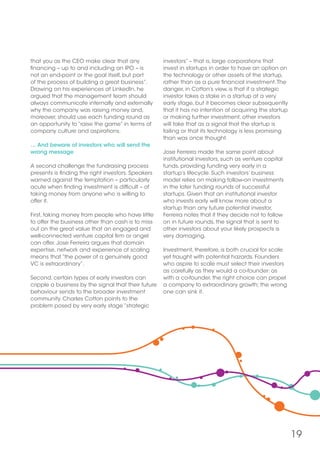 19
that you as the CEO make clear that any
financing – up to and including an IPO – is
not an end-point or the goal itself, but part
of the process of building a great business”.
Drawing on his experiences at LinkedIn, he
argued that the management team should
always communicate internally and externally
why the company was raising money and,
moreover, should use each funding round as
an opportunity to “raise the game” in terms of
company culture and aspirations.
… And beware of investors who will send the
wrong message
A second challenge the fundraising process
presents is finding the right investors. Speakers
warned against the temptation – particularly
acute when finding investment is difficult – of
taking money from anyone who is willing to
offer it.
First, taking money from people who have little
to offer the business other than cash is to miss
out on the great value that an engaged and
well-connected venture capital firm or angel
can offer. Jose Ferreira argues that domain
expertise, network and experience of scaling
means that “the power of a genuinely good
VC is extraordinary”.
Second, certain types of early investors can
cripple a business by the signal that their future
behaviour sends to the broader investment
community. Charles Cotton points to the
problem posed by very early stage “strategic
investors” – that is, large corporations that
invest in startups in order to have an option on
the technology or other assets of the startup,
rather than as a pure financial investment.The
danger, in Cotton’s view, is that if a strategic
investor takes a stake in a startup at a very
early stage, but it becomes clear subsequently
that it has no intention of acquiring the startup
or making further investment, other investors
will take that as a signal that the startup is
failing or that its technology is less promising
than was once thought.
Jose Ferreira made the same point about
institutional investors, such as venture capital
funds, providing funding very early in a
startup’s lifecycle. Such investors’ business
model relies on making follow-on investments
in the later funding rounds of successful
startups. Given that an institutional investor
who invests early will know more about a
startup than any future potential investor,
Ferreira notes that if they decide not to follow
on in future rounds, the signal that is sent to
other investors about your likely prospects is
very damaging.
Investment, therefore, is both crucial for scale
yet fraught with potential hazards. Founders
who aspire to scale must select their investors
as carefully as they would a co-founder: as
with a co-founder, the right choice can propel
a company to extraordinary growth; the wrong
one can sink it.
 
