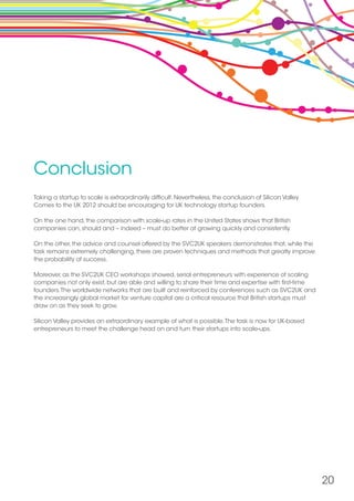 Conclusion
Taking a startup to scale is extraordinarily difficult. Nevertheless, the conclusion of Silicon Valley
Comes to the UK 2012 should be encouraging for UK technology startup founders.
On the one hand, the comparison with scale-up rates in the United States shows that British
companies can, should and – indeed – must do better at growing quickly and consistently.
On the other, the advice and counsel offered by the SVC2UK speakers demonstrates that, while the
task remains extremely challenging, there are proven techniques and methods that greatly improve
the probability of success.
Moreover, as the SVC2UK CEO workshops showed, serial entrepreneurs with experience of scaling
companies not only exist, but are able and willing to share their time and expertise with first-time
founders.The worldwide networks that are built and reinforced by conferences such as SVC2UK and
the increasingly global market for venture capital are a critical resource that British startups must
draw on as they seek to grow.
Silicon Valley provides an extraordinary example of what is possible.The task is now for UK-based
entrepreneurs to meet the challenge head on and turn their startups into scale-ups.
20
 