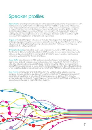 21
Speaker profiles
Adam Nash is an entrepreneurial executive with a passion for product and deep experience with
mobile and social platforms. He joined Greylock Partners in 2011 as an Executive in Residence,
where he advises the leadership teams of the firm’s existing consumer technology companies
as well as evaluating new investment opportunities. Prior to joining Greylock,Adam was Vice
President of Product Management at LinkedIn. Most recently,Adam led LinkedIn’s Platform 
Mobile products, including the launch of LinkedIn’s open developer platform and their highly
successful native applications and mobile web experiences.
Angela Lin leads all things on education at YouTube, including content strategy, partnerships
and original programming. Her work reaches across the learning spectrum from nursery to higher
education and lifelong learning, featuring educational content that ranges from the purely
academic to the wildly inspirational.
Christopher Lukezic joined Airbnb as an early employee in summer of 2009 and now acts as
the Director of Communications for Airbnb in EMEA where he oversees brand marketing, media
relations, and partnerships. Prior to joining Airbnb Christopher spent 5 years as a professional
runner and spokesperson for Reebok and Nissan.
Jason Stoffer joined Maveron in 2007 and is now a partner focused on investing in education,
e-commerce and web-enabled consumer businesses. He is involved with the firm’s investments in
zulily,Altius Education, General Assembly, Julep, Everlane, Live.ly, Gigi Hill and Livemocha. Prior to
joining Maveron, Jason served as senior director of strategic operations for Career Education Corp.,
where he co-founded and led admissions and marketing for IADT Online, a for-profit design school.
Jose Ferreira is the founder and CEO of Knewton, the world’s leading adaptive learning
company. Knewton combines big data with psychometrics to continuously and progressively
personalize any publisher or school’s online learning courses. In October 2011, Knewton
announced a partnership with Pearson to power their complete line of MyLab and Mastering
products, currently used by nearly 10 million students.
 