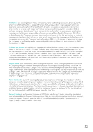 22
Kim Polese is a leading Silicon Valley entrepreneur and technology executive. She is currently
Chairman of ClearStreet Inc., a social finance startup focused on helping people eliminate
debt and achieve long-term financial health. She also serves as an advisor, board member
and investor to several early stage technology companies. Previously, Kim served as CEO of
software company SpikeSource Inc., a pioneer in the automation of open source application
management which was acquired by software company Black Duck in November 2010. Prior
to SpikeSource, Ms. Polese co-founded Marimba Inc., a leader in the first generation of systems-
management software for the Internet age, which automated the management of software and
computing resources. Ms. Polese served as President, CEO and Chairman of Marimba, leading
the company to profitability and a successful public offering. Marimba was acquired by BMC
Corporation in 2004.
Dr. Mary Lou Jepsen is the CEO and Founder of the Pixel Qi Corporation, a high tech startup doing
things in display technology that many believed were impossible – and delivering them into high
volume mass production. She is also a member of Innovation Board of MEDCO, one of the largest
pharmacies in the world, serving 65 million people. Previously she co-founded One Laptop per
Child and served as its CTO and the chief architect of the $100 laptop. She has also been on the
faculty of the MIT Media Lab, was the CTO of Intel’s Display Division and was the CTO and a co-
founder of MicroDisplay Corp.
Megan Smith is an entrepreneur, tech evangelist, engineer, social change agent and connector.
At Google[x], Megan works on a range of projects including co-creating/hosting SolveForX. For
nine years prior she oversaw Google’s New Business Development global team managing early-
stage partnerships, pilot explorations, and technology licensing. She led the acquisitions of Keyhole
(Google Earth),Where2Tech (Google Maps) and Picasa, and led the Google.org team transition
to add Google Crisis Response, GoogleforNonprofits, Earth Outreach/Engine and increased
employee engagement.
Panni Morshedi is currently leading all product development at Wonga. She has been with the
company since the beginning and has been instrumental in launching Wonga and scaling it to 5
million loans and growing. In addition, Panni was responsible for setting up and implementing the
international expansion strategy. Prior to joining Wonga, she was in charge of product development
for iModel Music, a global mobile marketing company. Panni was also part of the founding team
behind ExchangePath, a CMGI company based in New York.
Ramesh Raskar is an Associate Professor at MIT Media Lab. Ramesh Raskar joined the Media Lab
from Mitsubishi Electric Research Laboratories in 2008 as head of the Lab’s Camera Culture research
group. His research interests span the fields of computational photography, inverse problems in
imaging and human-computer interaction.
 