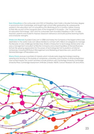 23
Sam Chaudhary is the co-founder and CEO of ClassDojo. Sam holds a Double First-class degree
in economics from Cambridge, and taught high school after graduating. He subsequently
worked in the education arm of consultancy firm McKinsey  Co in London, before moving
to Palo Alto as part of the inaugural class of the ImagineK12 incubator – the “Y-combinator
for education technology”. Sam and his co-founder Liam founded ClassDojo in 2011 to help
teachers, parents and students improve classroom behaviour and build positive learning habits
and character strengths.
Sheila Lirio Marcelo founded Care.com in 2006 and today, the Company is the largest online care
destination in the world. Care.com allows families to connect with millions of caregivers to manage
the lifecycle of care challenges families face. Sheila’s introduction to technology started when she
was a management consultant at Monitor Company and a teaching fellow at Harvard Business
School. Her growing appreciation for the power of technology led her to positions at Internet
companies, including VP, Product Management and Marketing at Upromise.com, and VP and
General Manager of TheLadders.com.
Sherry Coutu pursues a portfolio of interests which include early stage technology investing,
advising and serving on the boards of companies, universities, and charities.A serial entrepreneur
now turned investor, her current activities include positions with Cambridge University, Cambridge
University Press, Cambridge Assessment,Artfinder, Linkedin, NESTA, Cancer Research UK and others.
 