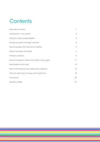 Contents
Executive summary 		 1
Introduction – why scale? 	 2
Choose a big enough problem 	 3
Embed yourself in the right networks 	 4
Recruit people who have done it before 	 5
Hire for tomorrow, not today	 7
Embrace diversity 	 9
Nurture company culture and values as you grow 	 11
Build systems that scale 	 14
Test continuously to stay close to the customer 	 16
Take the right kind of money at the right time 	 18
Conclusion 	 20
Speaker profiles 	 21
 