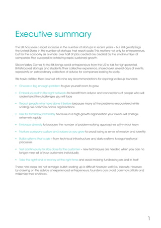 1
Executive summary
The UK has seen a rapid increase in the number of startups in recent years – but still greatly lags
the United States in the number of startups that reach scale.This matters not only for entrepreneurs,
but for the economy as a whole: over half of jobs created are created by the small number of
companies that succeed in achieving rapid, sustained growth.
Silicon Valley Comes to the UK brings serial entrepreneurs from the US to talk to high-potential,
British-based startups and students.Their collective experience, shared over several days of events,
represents an extraordinary collection of advice for companies looking to scale.
We have distilled their counsel into nine key recommendations for aspiring scale-up founders:
 Choose a big enough problem to give yourself room to grow
 Embed yourself in the right networks to benefit from advice and connections of people who will
understand the challenges you will face
 Recruit people who have done it before because many of the problems encountered while
scaling are common across organisations
 Hire for tomorrow, not today because in a high-growth organisation your needs will change
extremely rapidly
 Embrace diversity to broaden the number of problem-solving approaches within your team
 Nurture company culture and values as you grow to avoid losing a sense of mission and identity
 Build systems that scale – from technical infrastructure and data systems to organisational
processes
 Test continuously to stay close to the customer – new techniques are needed when you can no
longer meet all of your customers individually
 Take the right kind of money at the right time and avoid making fundraising an end in itself
These nine steps are not a magic bullet; scaling up is difficult however well you execute. However,
by drawing on the advice of experienced entrepreneurs, founders can avoid common pitfalls and
maximise their chances.
 