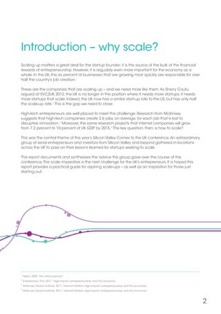2
Introduction – why scale?
Scaling up matters a great deal for the startup founder; it is the source of the bulk of the financial
rewards of entrepreneurship. However, it is arguably even more important for the economy as a
whole. In the UK, the six percent of businesses that are growing most quickly are responsible for over
half the country’s job creation.1
These are the companies that are scaling up – and we need more like them.As Sherry Coutu
argued at SVC2UK 2012, the UK is no longer in the position where it needs more startups; it needs
more startups that scale. Indeed, the UK now has a similar start-up rate to the US, but has only half
the scale-up rate.2
This is the gap we need to close.
High-tech entrepreneurs are well placed to meet this challenge. Research from McKinsey
suggests that high-tech companies create 2.6 jobs, on average, for each job that is lost to
disruptive innovation.3
Moreover, the same research projects that internet companies will grow
from 7.2 percent to 10 percent of UK GDP by 2015.4
The key question, then, is how to scale?
This was the central theme of this year’s Silicon Valley Comes to the UK conference.An extraordinary
group of serial entrepreneurs and investors from Silicon Valley and beyond gathered in locations
across the UK to pass on their lessons learned for startups seeking to scale.
This report documents and synthesises the advice this group gave over the course of the
conference.The scale imperative is the next challenge for the UK’s entrepreneurs. It is hoped this
report provides a practical guide for aspiring scale-ups – as well as an inspiration for those just
starting out.
1
Nesta, 2009,“The vital 6 percent”
2
Entrepreneur First, 2011,“High-impact entrepreneurship and the economy”
3
McKinsey Global Institute, 2011,“Internet Matters: High-impact entrepreneurship and the economy”
4
McKinsey Global Institute, 2011,“Internet Matters: High-impact entrepreneurship and the economy”
 