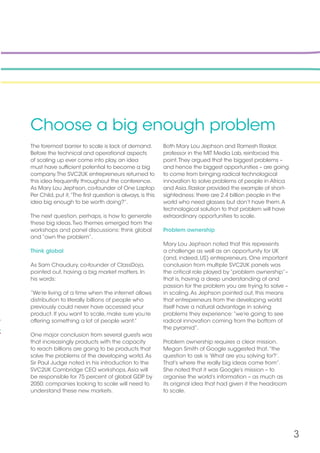 3
Choose a big enough problem
The foremost barrier to scale is lack of demand.
Before the technical and operational aspects
of scaling up ever come into play, an idea
must have sufficient potential to become a big
company.The SVC2UK entrepreneurs returned to
this idea frequently throughout the conference.
As Mary Lou Jephson, co-founder of One Laptop
Per Child, put it,“The first question is always, is this
idea big enough to be worth doing?”.
The next question, perhaps, is how to generate
these big ideas.Two themes emerged from the
workshops and panel discussions: think global
and “own the problem”.
Think global
As Sam Chaudury, co-founder of ClassDojo,
pointed out, having a big market matters. In
his words:
“We’re living at a time when the internet allows
distribution to literally billions of people who
previously could never have accessed your
product. If you want to scale, make sure you’re
offering something a lot of people want.”
One major conclusion from several guests was
that increasingly products with the capacity
to reach billions are going to be products that
solve the problems of the developing world.As
Sir Paul Judge noted in his introduction to the
SVC2UK Cambridge CEO workshops,Asia will
be responsible for 75 percent of global GDP by
2050; companies looking to scale will need to
understand these new markets.
Both Mary Lou Jephson and Ramesh Raskar,
professor in the MIT Media Lab, reinforced this
point.They argued that the biggest problems –
and hence the biggest opportunities – are going
to come from bringing radical technological
innovation to solve problems of people in Africa
and Asia. Raskar provided the example of short-
sightedness: there are 2.4 billion people in the
world who need glasses but don’t have them.A
technological solution to that problem will have
extraordinary opportunities to scale.
Problem ownership
Mary Lou Jephson noted that this represents
a challenge as well as an opportunity for UK
(and, indeed, US) entrepreneurs. One important
conclusion from multiple SVC2UK panels was
the critical role played by “problem ownership”–
that is, having a deep understanding of and
passion for the problem you are trying to solve –
in scaling.As Jephson pointed out, this means
that entrepreneurs from the developing world
itself have a natural advantage in solving
problems they experience:“we’re going to see
radical innovation coming from the bottom of
the pyramid”.
Problem ownership requires a clear mission.
Megan Smith of Google suggested that,“the
question to ask is ‘What are you solving for?’.
That’s where the really big ideas come from”.
She noted that it was Google’s mission – to
organise the world’s information – as much as
its original idea that had given it the headroom
to scale.
 
