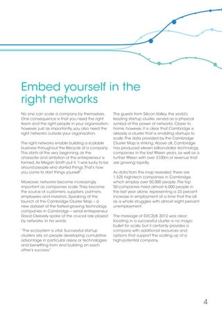 4
Embed yourself in the
right networks
No one can scale a company by themselves.
One consequence is that you need the right
team and the right people in your organisation;
however, just as importantly, you also need the
right networks outside your organisation.
The right networks enable building a scalable
business throughout the lifecycle of a company.
This starts at the very beginning, as the
character and ambition of the entrepreneur is
formed.As Megan Smith put it,“I was lucky to be
around people who started things.That’s how
you come to start things yourself”.
Moreover, networks become increasingly
important as companies scale.They become
the source of customers, suppliers, partners,
employees and investors. Speaking at the
launch of the Cambridge Cluster Map – a
new dataset of the fastest-growing technology
companies in Cambridge – serial entrepreneur
David Cleevely spoke of the crucial role played
by networks. In his words:
“The ecosystem is vital. Successful startup
clusters rely on people developing cumulative
advantage in particular areas or technologies
and benefiting from and building on each
other’s success.”
The guests from Silicon Valley, the world’s
leading startup cluster, served as a physical
symbol of the power of networks. Closer to
home, however, it is clear that Cambridge is
already a cluster that is enabling startups to
scale.The data provided by the Cambridge
Cluster Map is striking.Above all, Cambridge
has produced eleven billion-dollar technology
companies in the last fifteen years, as well as a
further fifteen with over $100m of revenue that
are growing rapidly.
As data from the map revealed, there are
1,525 high-tech companies in Cambridge,
which employ over 50,000 people.The top
50 companies hired almost 6,000 people in
the last year alone, representing a 23 percent
increase in employment at a time that the UK
as a whole struggles with almost eight percent
unemployment.
The message of SVC2UK 2012 was clear:
locating in a successful cluster is no magic
bullet for scale, but it certainly provides a
company with additional resources and
options that support the scaling up of a
high-potential company.
 