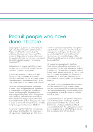 5
Recruit people who have
done it before
Speaking to an audience of entrepreneurial
high-school students at the UK Parliament,
Angela Lin of YouTube summed up the
challenge of scaling up. In her words,“The
fundamental purpose of scaling is to answer
the question,‘How do you increase your impact
beyond the people you can immediately
interact with?’”.
Technology is, of course, part of the answer
but, for most of the SVC2UK guests, the most
important ingredient is your team.
In particular, a theme that was repeated
throughout the conference was the vital
importance of hiring people who have scaled
a business previously. In Megan Smith’s words,
“You simply must do this.There is no substitute”.
This is not a simple prescription for startups
to follow. Often, hiring people with experience
of scale means changing the dynamic of
a team and bringing on employees who
may be significantly older and – on paper, at
least – better qualified than the founders.As
Panni Morshedi of Wonga argued, founders
must bite the bullet and do it anyway:“You have
to come to terms with the fact that you need to
hire grown-ups who have done it before”.
The crucial insight is that, while every startup
feels unique to its founders, the challenges it
will experience in scaling up are likely to be
common across companies that have grown
rapidly. Pattern recognition and the ability to
apply proven techniques are therefore vital.
As Morshedi put it,“A lot of problems that
seem unique or impossible to you will be
straightforward to someone who has scaled a
business before”.
Of course, hiring people with significant
track records is likely to be a disruptive and
sometimes uncomfortable experience for both
the hirer and the hired.As a company scales, it
is likely that it will outgrow some of the founding
team and early employees. Kim Polese, serial
entrepreneur at Marimba, SpikeSource and
ClearStreet, recommends facing this challenge
head on:
“You have to recognise and embrace the fact
that the team will change. Scaling usually
requires some people who have scaled before.
This means the founding team is unlikely to be
the right team to scale.You need to confront
that truth early.”
A common theme in the speakers’ reflections
was that many of the challenges that this
presents come not from the situation itself,
but from an unwillingness to have difficult
conversations before the working environment
becomes poisoned or bitter.Acting decisively
but compassionately is the antidote.
 