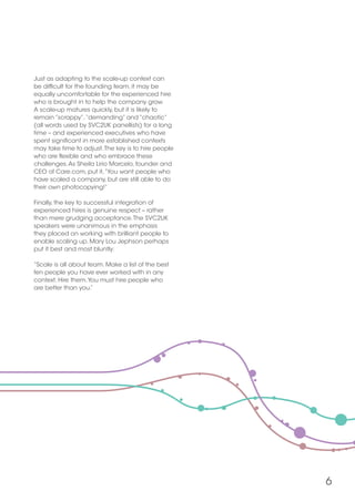 6
Just as adapting to the scale-up context can
be difficult for the founding team, it may be
equally uncomfortable for the experienced hire
who is brought in to help the company grow.
A scale-up matures quickly, but it is likely to
remain “scrappy”,“demanding” and “chaotic”
(all words used by SVC2UK panellists) for a long
time – and experienced executives who have
spent significant in more established contexts
may take time to adjust.The key is to hire people
who are flexible and who embrace these
challenges.As Sheila Lirio Marcelo, founder and
CEO of Care.com, put it,“You want people who
have scaled a company, but are still able to do
their own photocopying!”
Finally, the key to successful integration of
experienced hires is genuine respect – rather
than mere grudging acceptance.The SVC2UK
speakers were unanimous in the emphasis
they placed on working with brilliant people to
enable scaling up. Mary Lou Jephson perhaps
put it best and most bluntly:
“Scale is all about team. Make a list of the best
ten people you have ever worked with in any
context. Hire them.You must hire people who
are better than you.”
 