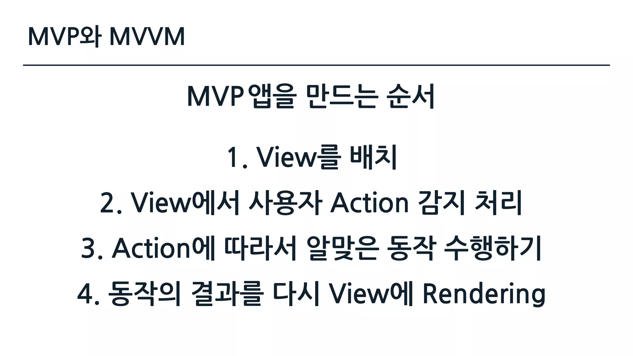 MVP
1. View를 배치
2. View에서 사용자 Action 감지 처리
3. Action에 따라서 알맞은 동작 수행하기
4. 동작의 결과를 다시 View에 Rendering
앱을 만드는 순서
MVP와 MVVM
 