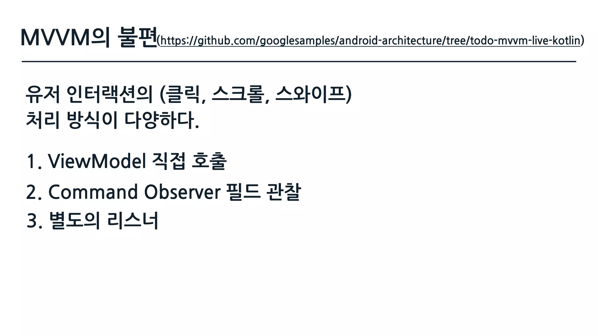 MVVM의 불편
유저 인터랙션의 (클릭, 스크롤, 스와이프) 
처리 방식이 다양하다.
(https://github.com/googlesamples/android-architecture/tree/todo-mvvm-live-kotlin)
2. Command Observer 필드 관찰
3. 별도의 리스너
1. ViewModel 직접 호출
 