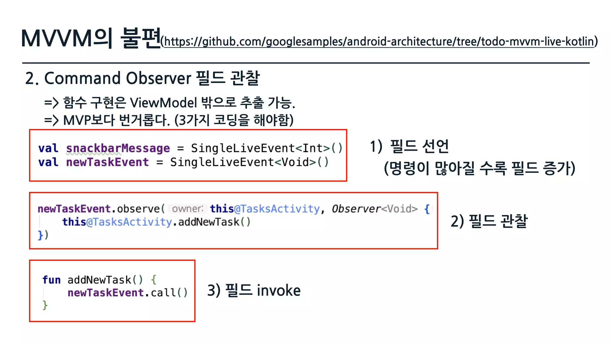 MVVM의 불편
2. Command Observer 필드 관찰
(https://github.com/googlesamples/android-architecture/tree/todo-mvvm-live-kotlin)
1) 필드 선언
2) 필드 관찰
3) 필드 invoke
=> 함수 구현은 ViewModel 밖으로 추출 가능.  
=> MVP보다 번거롭다. (3가지 코딩을 해야함)
(명령이 많아질 수록 필드 증가)
 