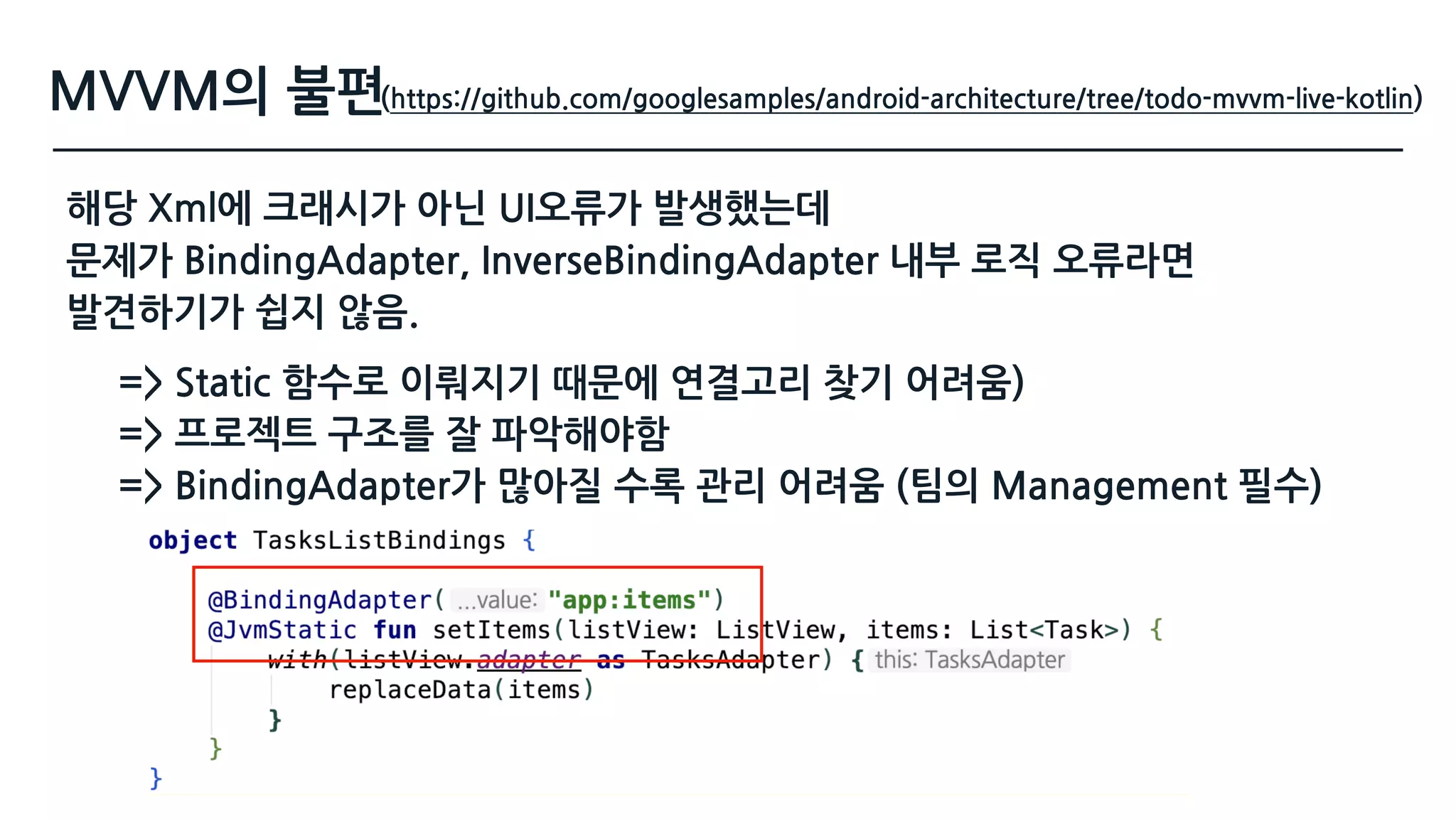 MVVM의 불편(https://github.com/googlesamples/android-architecture/tree/todo-mvvm-live-kotlin)
해당 Xml에 크래시가 아닌 UI오류가 발생했는데 
문제가 BindingAdapter, InverseBindingAdapter 내부 로직 오류라면 
발견하기가 쉽지 않음.
=> Static 함수로 이뤄지기 때문에 연결고리 찾기 어려움) 
=> 프로젝트 구조를 잘 파악해야함
=> BindingAdapter가 많아질 수록 관리 어려움 (팀의 Management 필수)
 
