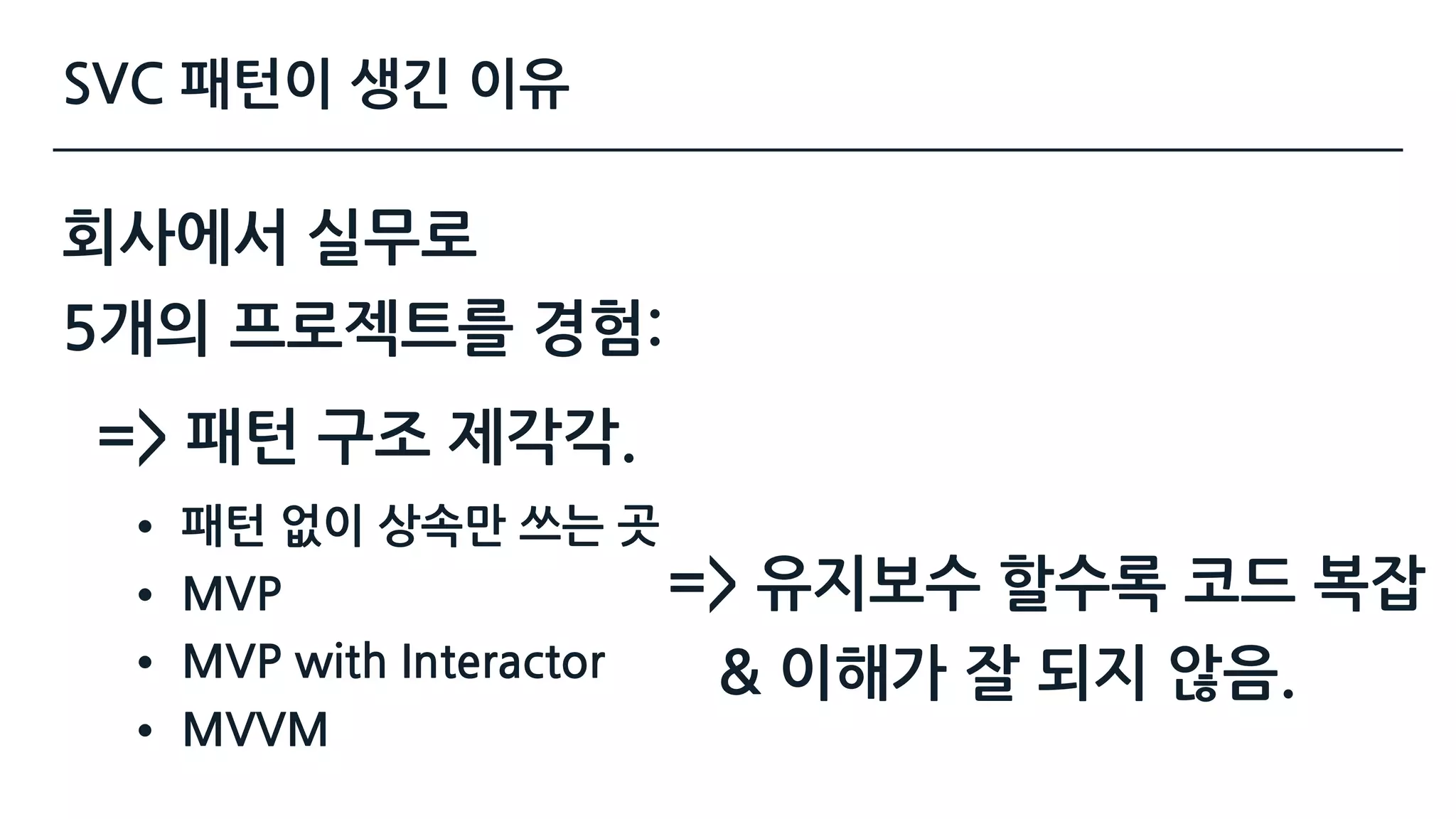 SVC 패턴이 생긴 이유
회사에서 실무로 
5개의 프로젝트를 경험:
=> 패턴 구조 제각각.
• 패턴 없이 상속만 쓰는 곳
• MVP
• MVP with Interactor
• MVVM
=> 유지보수 할수록 코드 복잡 
& 이해가 잘 되지 않음.
 