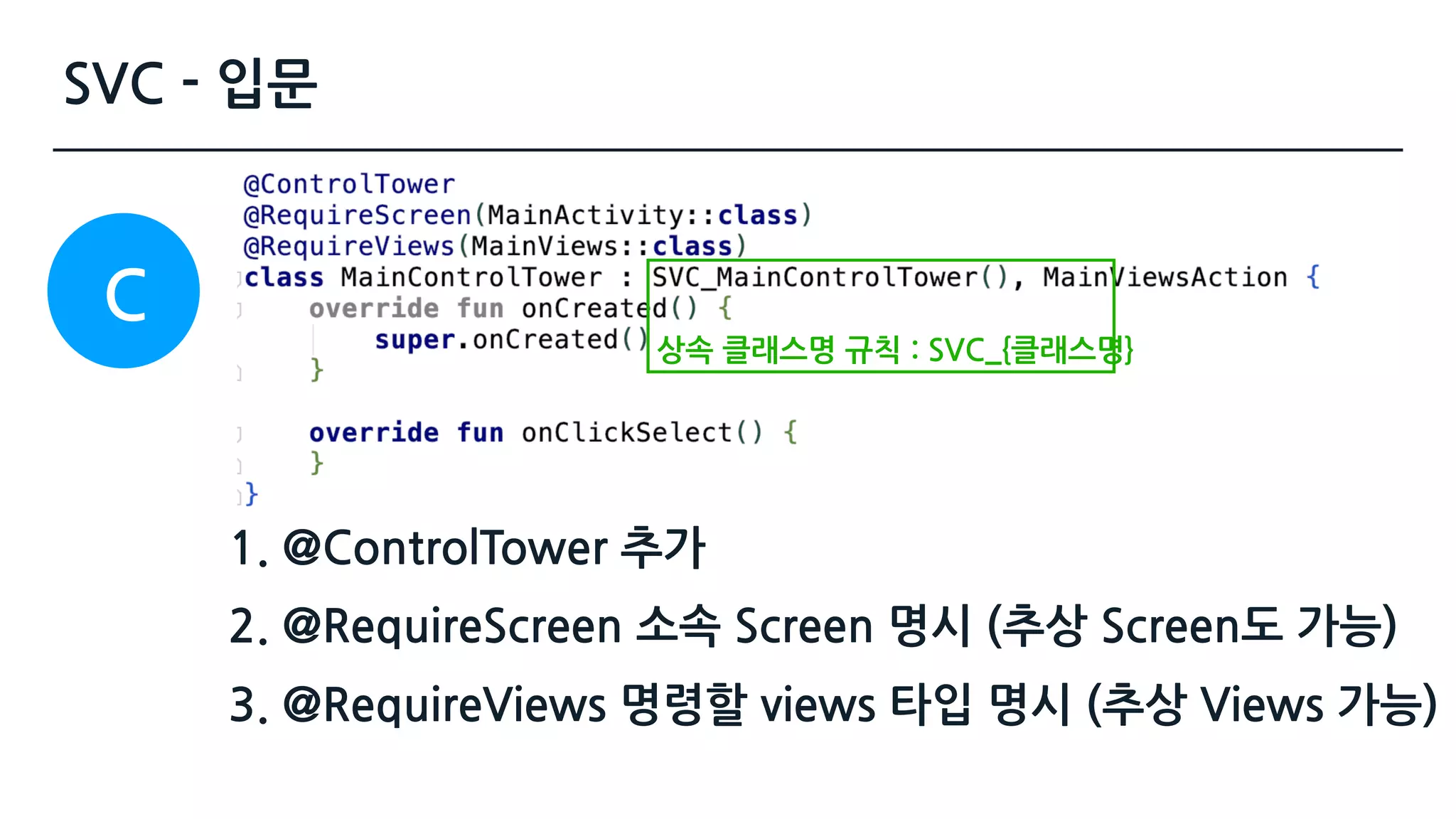SVC - 입문
1. @ControlTower 추가 
2. @RequireScreen 소속 Screen 명시 (추상 Screen도 가능)
3. @RequireViews 명령할 views 타입 명시 (추상 Views 가능)
C
상속 클래스명 규칙 : SVC_{클래스명}
 
