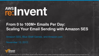 From 0 to 100M+ Emails Per Day:
Scaling Your Email Sending with Amazon SES
Amazon SES, Blue Shell Games, and Amazon.com
November 13, 2013

© 2013 Amazon.com, Inc. and its affiliates. All rights reserved. May not be copied, modified, or distributed in whole or in part without the express consent of Amazon.com, Inc.

 