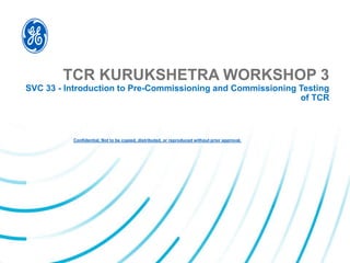 Confidential. Not to be copied, distributed, or reproduced without prior approval.
TCR KURUKSHETRA WORKSHOP 3
SVC 33 - Introduction to Pre-Commissioning and Commissioning Testing
of TCR
 