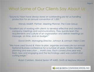 What Some of Our Clients Say About Us “ Sound & Vision have always done an outstanding job for us handling production for an annual convention of 1,000.” Wendy Midkiff, Partner, Meeting Planner, The Core Group “ Excellent job of working with clients to develop effective and creative company meetings and communications. They quickly learn the requirements and culture of an organization and deliver meetings on message, on time, and on budget.” David Smith, Managing Director, Johnson & Johnson Vision Care “ We have used Sound & Vision to plan, organize and execute our annual National Business conference for a number of years. Onsite meeting planning and execution ... world class. Each consecutive year was fresh, new and engaging and the technology used was current and cutting edge.” Robin Carlstein, Global Senior VP AWD, Smith & Nephew Wound 