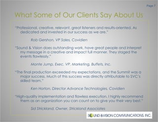 What Some of Our Clients Say About Us “ Professional, creative, relevant, great listeners and results-oriented. As dedicated and invested in our success as we are.” Rob Gershon, VP Sales, Covidien “ Sound & Vision does outstanding work, have great people and interpret my message in a creative and impact full manner. They staged the events flawlessly.” Monte Jump, Exec. VP, Marketing, Buffets, Inc. “ The final production exceeded my expectations, and the Summit was a major success. Much of this success was directly attributable to SVC’s skilled team.” Ken Horton, Director Advance Technologies, Covidien “ High-quality implementation and flawless execution. I highly recommend them as an organization you can count on to give you their very best.” Sid Strickland, Owner, Strickland Associates 