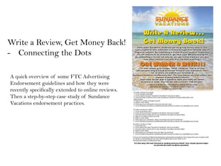 Write a Review, Get Money Back!
- Connecting the Dots

A quick overview of some FTC Advertising
Endorsement guidelines and how they were
recently specifically extended to online reviews.
Then a step-by-step case study of Sundance
Vacations endorsement practices.
 