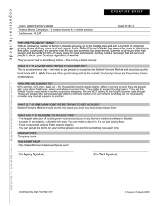 Client: Ballard Farmer’s Market Date: 6/18/12
Project: Brand Campaign – 3 outdoor boards & 1 mobile solution
Job Number: 14,237
WHY ARE WE ADVERTISING?
With an increasing number of farmer’s markets showing up in the Seattle area and with a number of prominent
grocery stores stocking more local and organic foods, Ballard Farmer’s Market has seen a decrease in attendance
and sales. Additionally, the weather over the last two summers has been dismal. Summer is obviously their high
season and accounts for 60% of yearly sales for most participants. So they need a campaign that will convince
people to show up on Sundays regardless of weather.
They’ve never had to advertising before – this is truly a blank canvas.
WHAT IS THE ADVERTISING TRYING TO ACCOMPLISH?
This is an awareness play – we need to get people to recognize the Ballard Farmers Market and associate quality
local foods with it. While there are other goods being sold at the market, food and produce are the primary drivers
of attendance.
WHO ARE WE TALKING TO?
60% women, 40% men, ages 32 – 55. Household income skews higher. When it comes to food, they are people
who care about freshness, safety and where it comes from. They prefer to support local growers. They are the
Whole Foods crowd when it comes to grocery shopping. We are NOT talking to the loyal customer base though.
These are people who will occasionally attend a farmers market if it’s convenient. And they do not necessarily
consider any market superior to another.
WHAT IS THE ONE MAIN POINT WE’RE TRYING TO GET ACROSS?
Ballard Farmers Market should be the only place you ever buy food and produce. Ever.
WHAT ARE THE REASONS TO BELIEVE THIS?
- The largest selection of locally-grown food and produce of any farmers market anywhere in Seattle.
- Located in an eclectic, culturally-rich area. You can make a day of it, it’s not just buying food.
- Food is seasonal, always fresh, always organic.
- You can get all the items on your normal grocery list and find something new each time.
MANDATORIES
Company name
THIS MIGHT HELP
http://ballardfarmersmarket.wordpress.com/
(For Agency Signature) (For Client Signature)
CONFIDENTIAL AND PROPRIETARY © Copacino+Fujikado 2/8/05
C R E A T I V E B R I E F
 