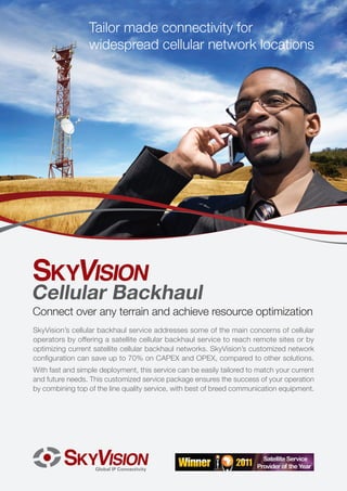 Tailor made connectivity for
                 widespread cellular network locations




Cellular Backhaul
Connect over any terrain and achieve resource optimization
SkyVision’s cellular backhaul service addresses some of the main concerns of cellular
operators by offering a satellite cellular backhaul service to reach remote sites or by
optimizing current satellite cellular backhaul networks. SkyVision’s customized network
configuration can save up to 70% on CAPEX and OPEX, compared to other solutions.
With fast and simple deployment, this service can be easily tailored to match your current
and future needs. This customized service package ensures the success of your operation
by combining top of the line quality service, with best of breed communication equipment.
 