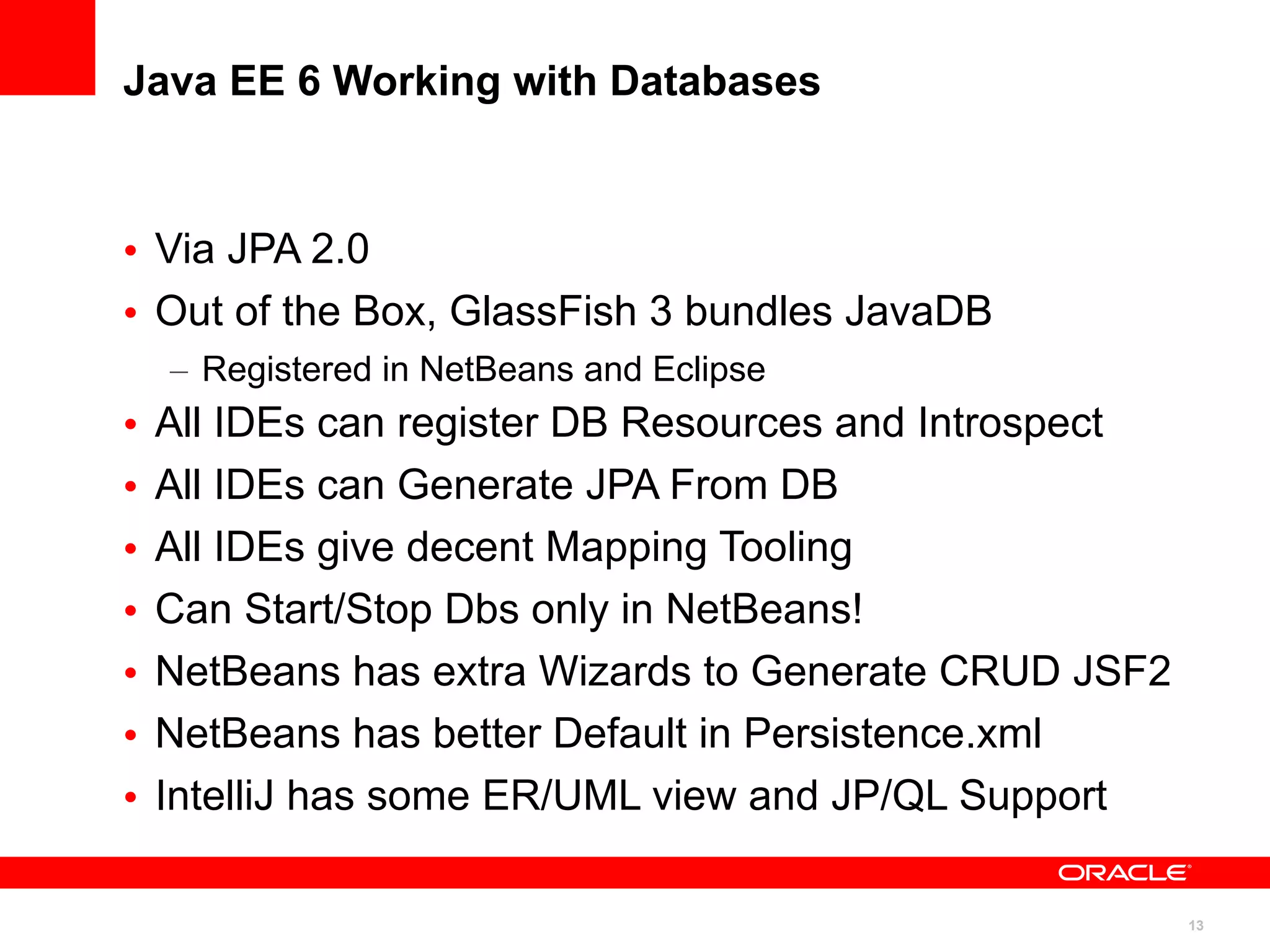 Java EE 6 Working with Databases



• Via JPA 2.0
• Out of the Box, GlassFish 3 bundles JavaDB
    – Registered in NetBeans and Eclipse
•   All IDEs can register DB Resources and Introspect
•   All IDEs can Generate JPA From DB
•   All IDEs give decent Mapping Tooling
•   Can Start/Stop Dbs only in NetBeans!
•   NetBeans has extra Wizards to Generate CRUD JSF2
•   NetBeans has better Default in Persistence.xml
•   IntelliJ has some ER/UML view and JP/QL Support

                                                        13
 