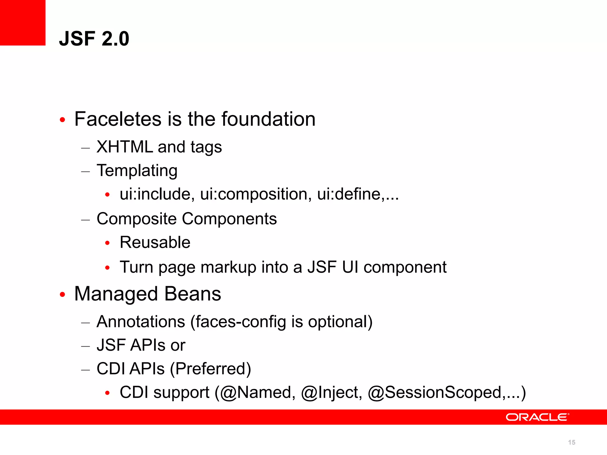 JSF 2.0



• Faceletes is the foundation
  – XHTML and tags
  – Templating
     • ui:include, ui:composition, ui:define,...
  – Composite Components
     • Reusable
     • Turn page markup into a JSF UI component
• Managed Beans
  – Annotations (faces-config is optional)
  – JSF APIs or
  – CDI APIs (Preferred)
     • CDI support (@Named, @Inject, @SessionScoped,...)

                                                           15
 