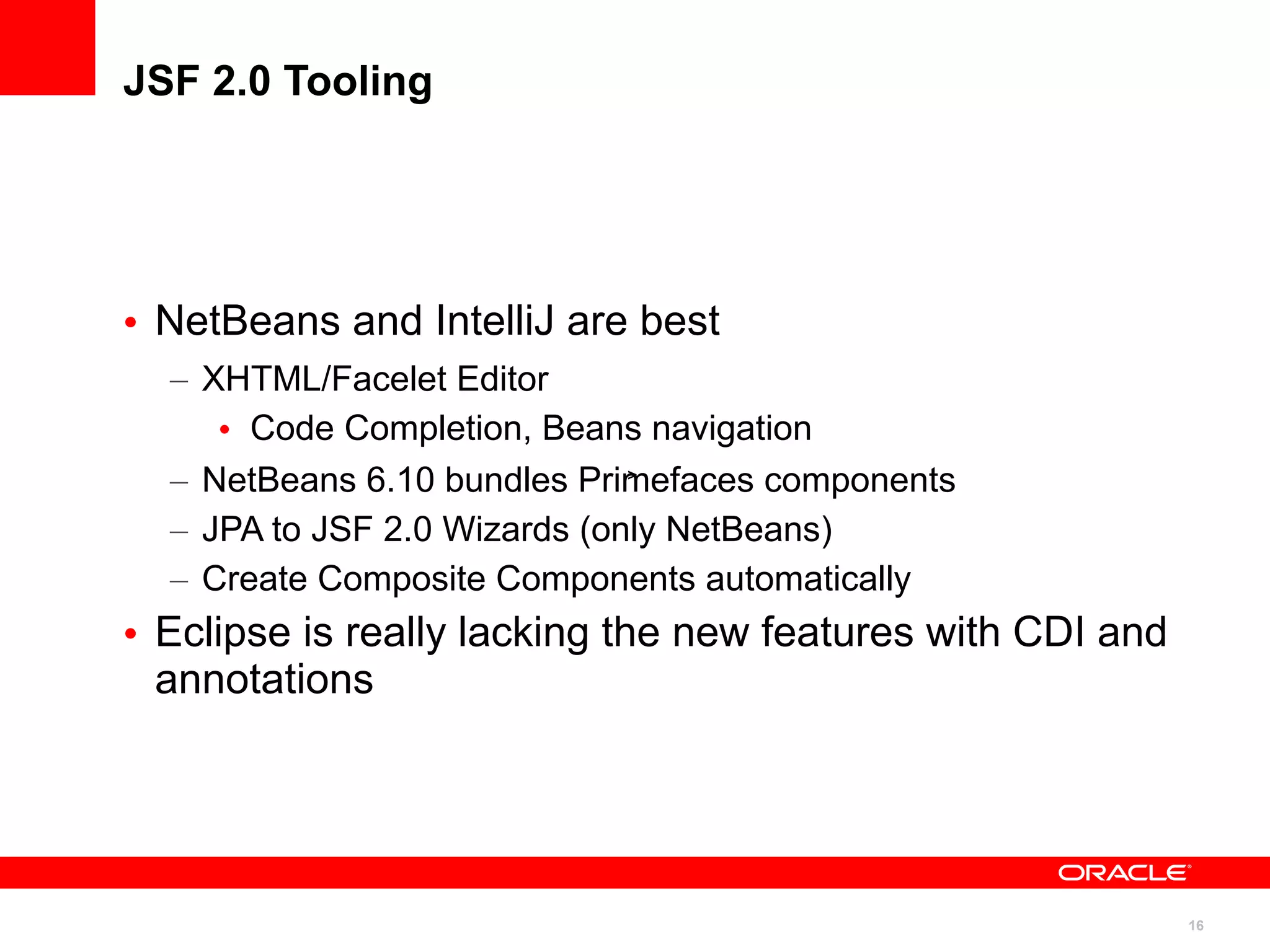 JSF 2.0 Tooling




• NetBeans and IntelliJ are best
  – XHTML/Facelet Editor
     • Code Completion, Beans navigation
  – NetBeans 6.10 bundles Primefaces components
                              >


  – JPA to JSF 2.0 Wizards (only NetBeans)
  – Create Composite Components automatically
• Eclipse is really lacking the new features with CDI and
  annotations




                                                            16
 