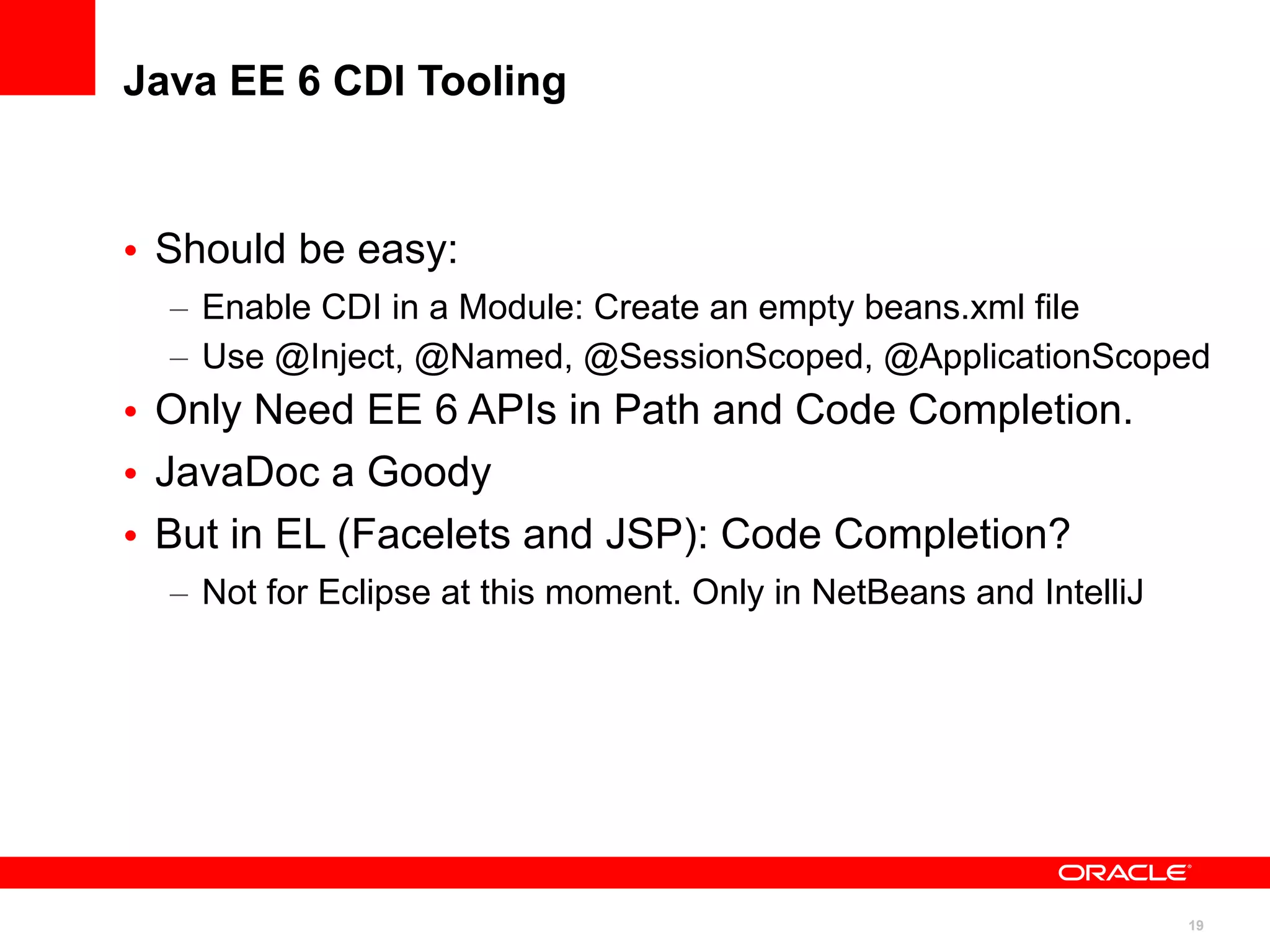 Java EE 6 CDI Tooling



• Should be easy:
  – Enable CDI in a Module: Create an empty beans.xml file
  – Use @Inject, @Named, @SessionScoped, @ApplicationScoped
• Only Need EE 6 APIs in Path and Code Completion.
• JavaDoc a Goody
• But in EL (Facelets and JSP): Code Completion?
  – Not for Eclipse at this moment. Only in NetBeans and IntelliJ




                                                                    19
 