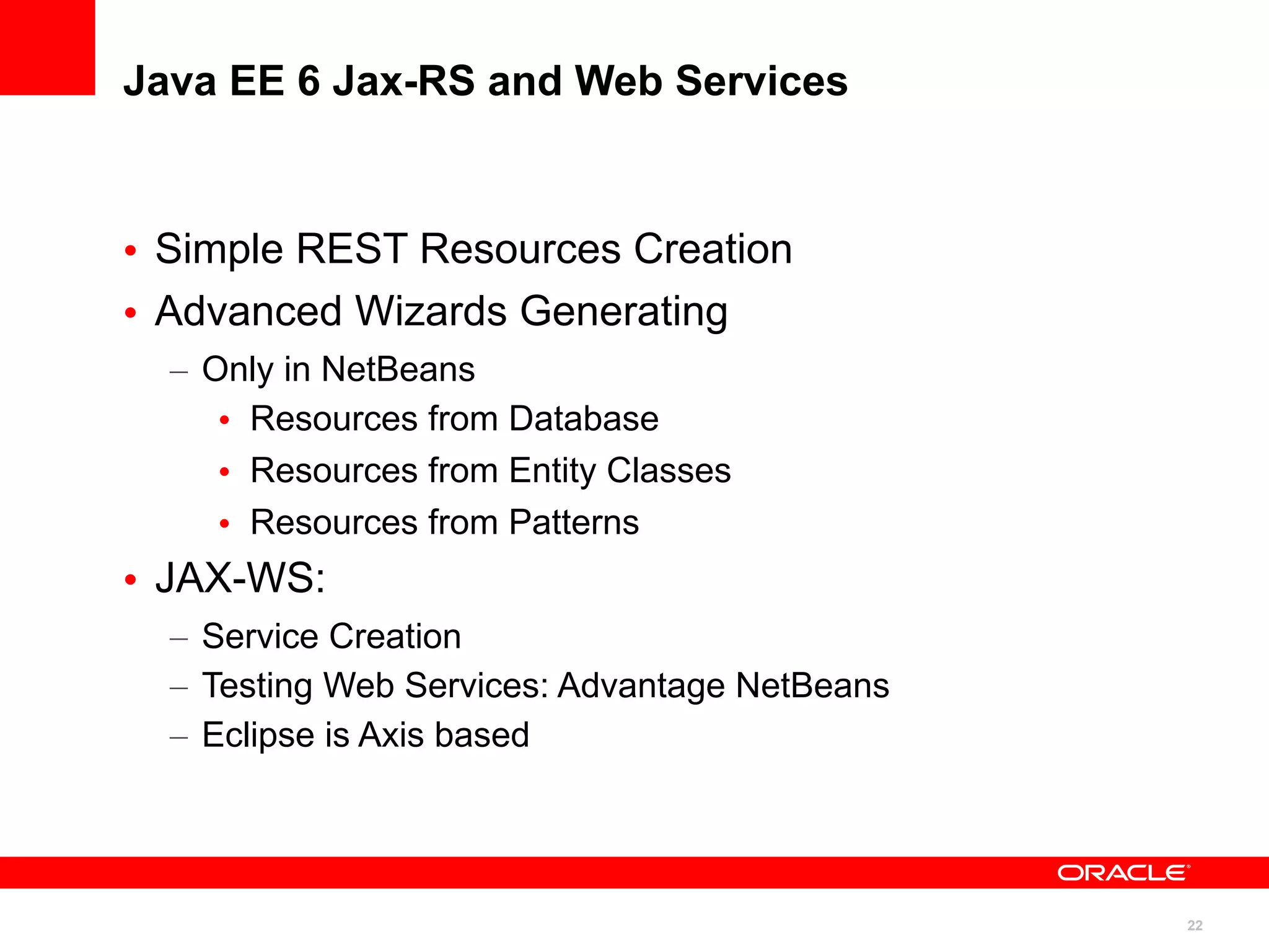 Java EE 6 Jax-RS and Web Services



• Simple REST Resources Creation
• Advanced Wizards Generating
  – Only in NetBeans
     • Resources from Database
     • Resources from Entity Classes
     • Resources from Patterns
• JAX-WS:
  – Service Creation
  – Testing Web Services: Advantage NetBeans
  – Eclipse is Axis based




                                               22
 
