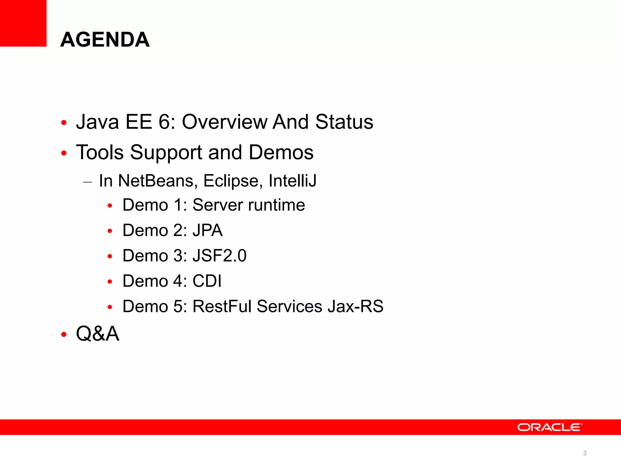 AGENDA



• Java EE 6: Overview And Status
• Tools Support and Demos
  – In NetBeans, Eclipse, IntelliJ
     • Demo 1: Server runtime
     • Demo 2: JPA
     • Demo 3: JSF2.0
     • Demo 4: CDI
     • Demo 5: RestFul Services Jax-RS
• Q&A




                                         3
 
