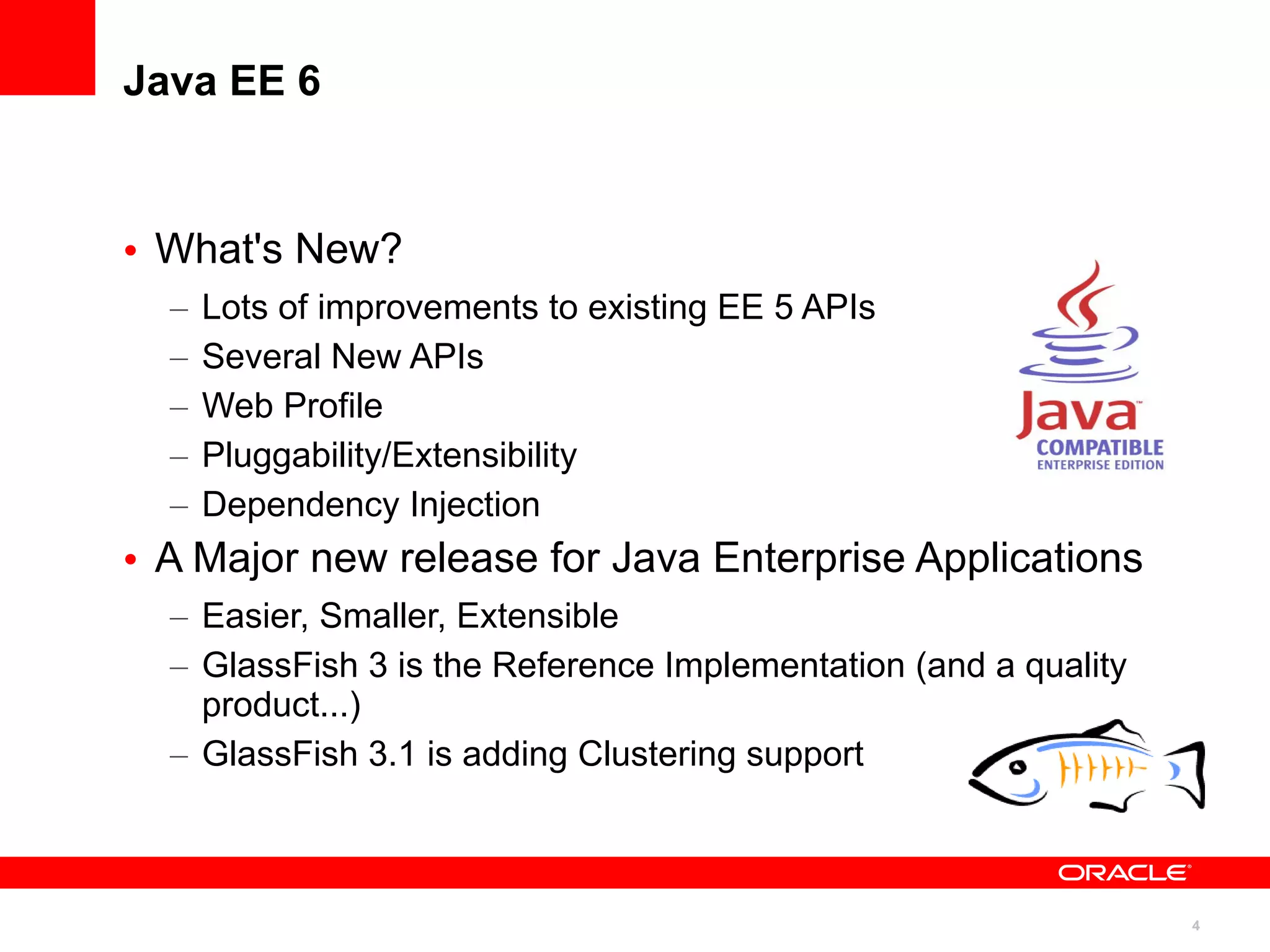 Java EE 6



• What's New?
  –   Lots of improvements to existing EE 5 APIs
  –   Several New APIs
  –   Web Profile
  –   Pluggability/Extensibility
  –   Dependency Injection
• A Major new release for Java Enterprise Applications
  – Easier, Smaller, Extensible
  – GlassFish 3 is the Reference Implementation (and a quality
    product...)
  – GlassFish 3.1 is adding Clustering support



                                                                 4
 