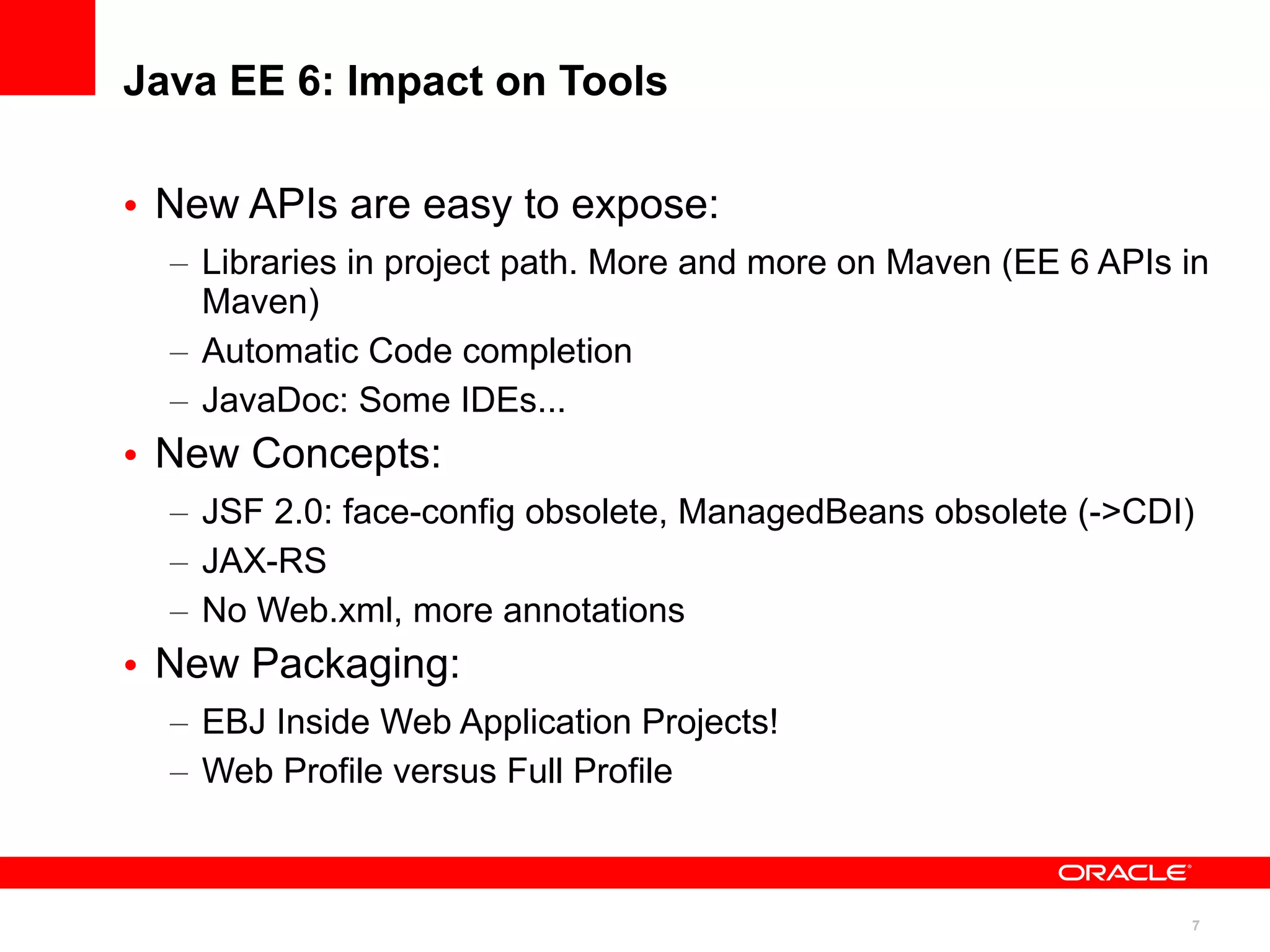 Java EE 6: Impact on Tools

• New APIs are easy to expose:
  – Libraries in project path. More and more on Maven (EE 6 APIs in
    Maven)
  – Automatic Code completion
  – JavaDoc: Some IDEs...
• New Concepts:
  – JSF 2.0: face-config obsolete, ManagedBeans obsolete (->CDI)
  – JAX-RS
  – No Web.xml, more annotations
• New Packaging:
  – EBJ Inside Web Application Projects!
  – Web Profile versus Full Profile



                                                                 7
 